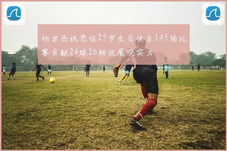 切尔西祝恩佐25岁生日快乐145场比赛贡献24球26助攻展现实力