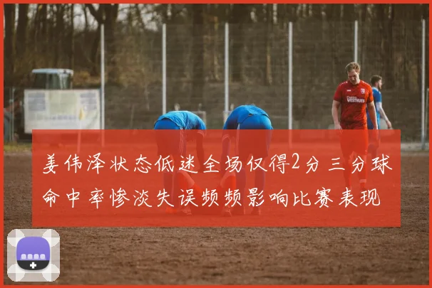 姜伟泽状态低迷全场仅得2分三分球命中率惨淡失误频频影响比赛表现