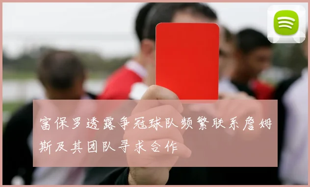 富保罗透露争冠球队频繁联系詹姆斯及其团队寻求合作