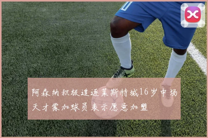 阿森纳积极追逐莱斯特城16岁中场天才蒙加球员表示愿意加盟
