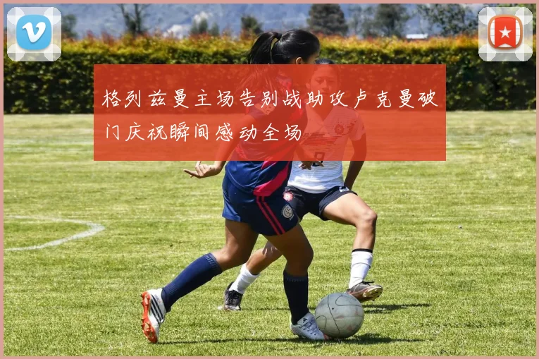格列兹曼主场告别战助攻卢克曼破门庆祝瞬间感动全场