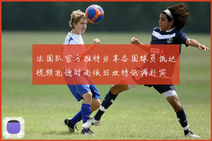 法国队官方推特分享各国球员抵达视频孔德时尚依旧坎特低调朴实