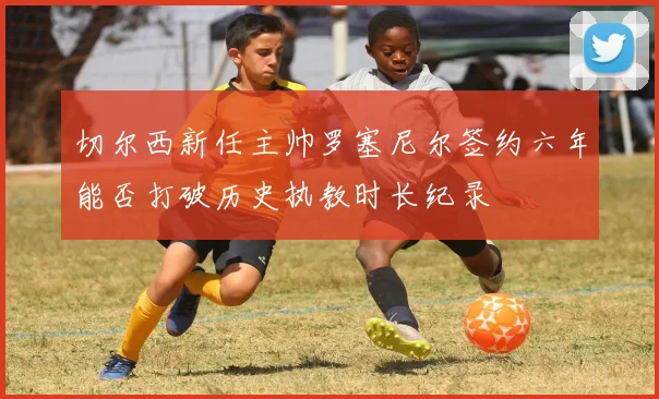 切尔西新任主帅罗塞尼尔签约六年能否打破历史执教时长纪录