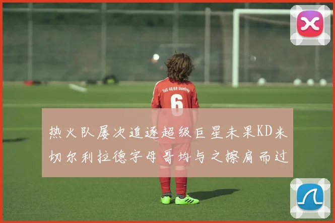 热火队屡次追逐超级巨星未果KD米切尔利拉德字母哥均与之擦肩而过