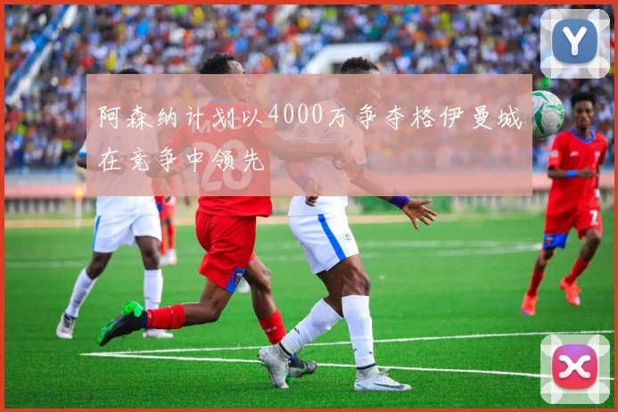 阿森纳计划以4000万争夺格伊曼城在竞争中领先