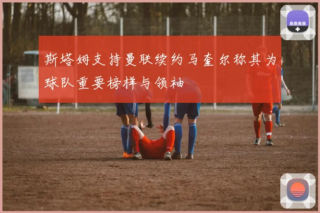斯塔姆支持曼联续约马奎尔称其为球队重要榜样与领袖