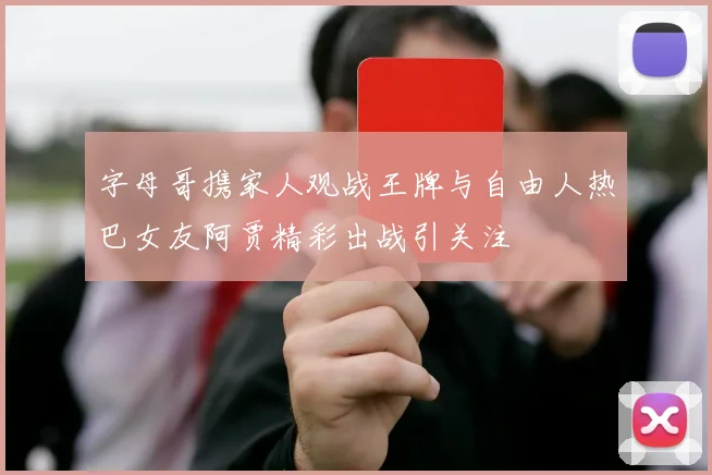 字母哥携家人观战王牌与自由人热巴女友阿贾精彩出战引关注