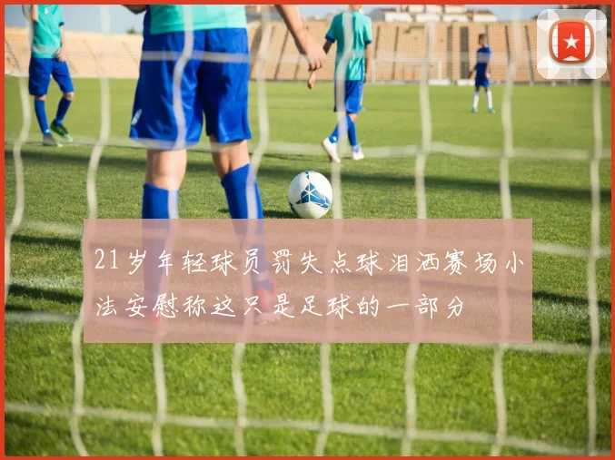 21岁年轻球员罚失点球泪洒赛场小法安慰称这只是足球的一部分