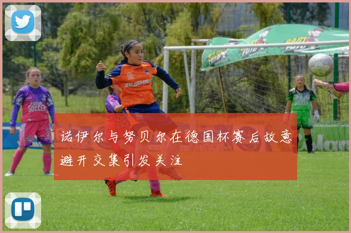 诺伊尔与努贝尔在德国杯赛后故意避开交集引发关注