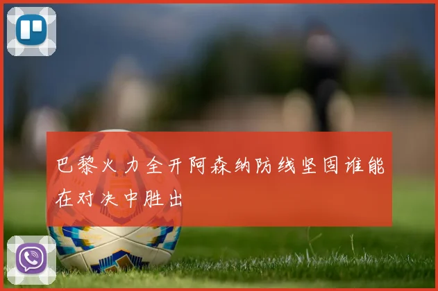 巴黎火力全开阿森纳防线坚固谁能在对决中胜出