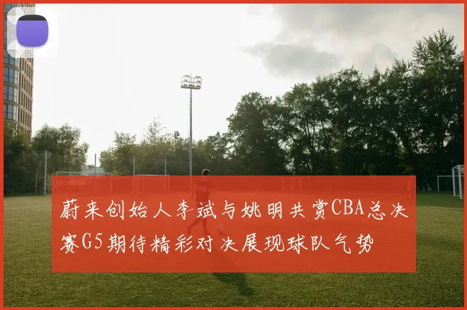 蔚来创始人李斌与姚明共赏CBA总决赛G5期待精彩对决展现球队气势