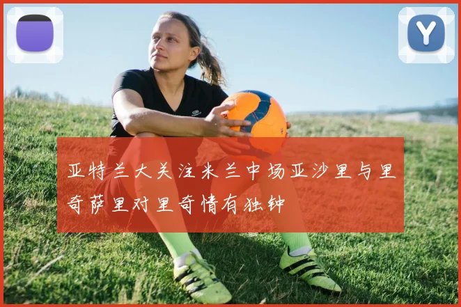 亚特兰大关注米兰中场亚沙里与里奇萨里对里奇情有独钟