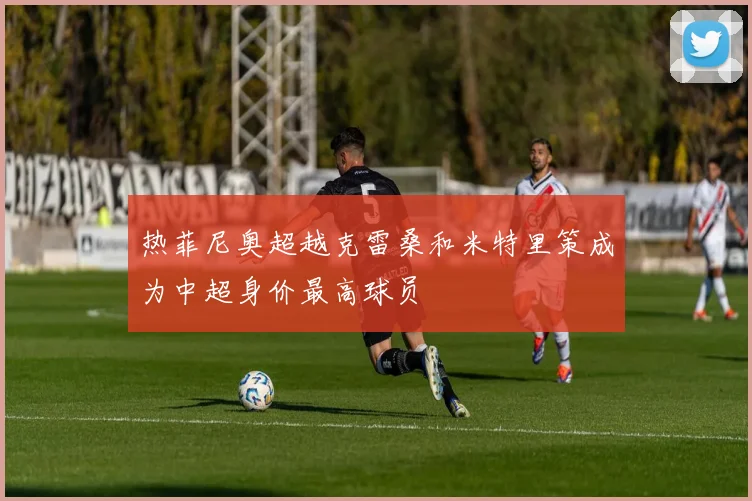 热菲尼奥超越克雷桑和米特里策成为中超身价最高球员