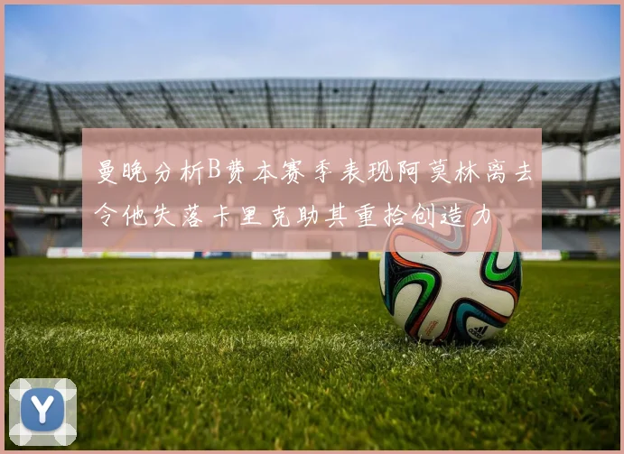 曼晚分析B费本赛季表现阿莫林离去令他失落卡里克助其重拾创造力