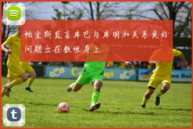 帕金斯直言库巴与库明加关系良好问题出在教练身上