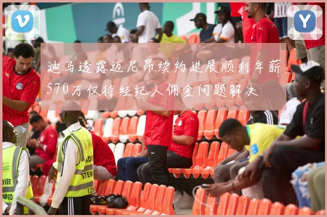 迪马透露迈尼昂续约进展顺利年薪570万仅待经纪人佣金问题解决