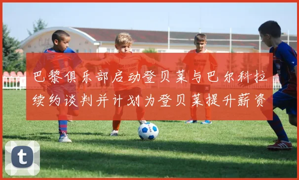 巴黎俱乐部启动登贝莱与巴尔科拉续约谈判并计划为登贝莱提升薪资待遇